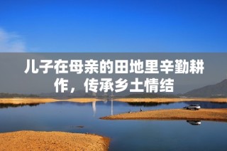 儿子在母亲的田地里辛勤耕作，传承乡土情结