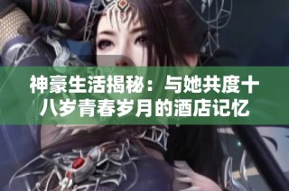 神豪生活揭秘：与她共度十八岁青春岁月的酒店记忆