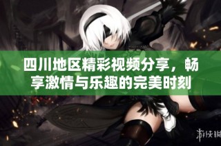 四川地区精彩视频分享，畅享激情与乐趣的完美时刻
