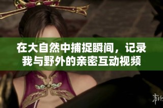 在大自然中捕捉瞬间，记录我与野外的亲密互动视频