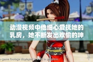 动漫视频中他细心爱抚她的乳房，她不断发出欢愉的呻吟声