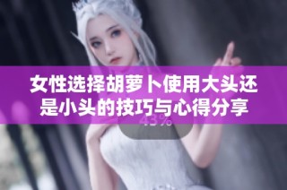 女性选择胡萝卜使用大头还是小头的技巧与心得分享