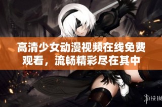 高清少女动漫视频在线免费观看，流畅精彩尽在其中