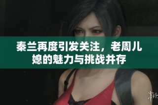 秦兰再度引发关注，老周儿媳的魅力与挑战并存