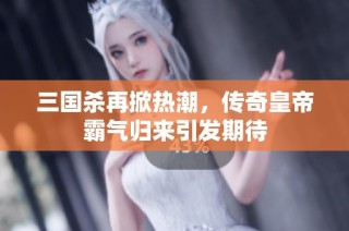三国杀再掀热潮，传奇皇帝霸气归来引发期待