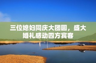三位媳妇同庆大团圆，盛大婚礼感动四方宾客