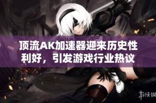 顶流AK加速器迎来历史性利好，引发游戏行业热议