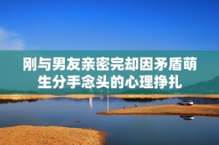 刚与男友亲密完却因矛盾萌生分手念头的心理挣扎