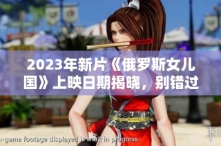 2023年新片《俄罗斯女儿国》上映日期揭晓，别错过！