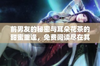 前男友的秘密与耳朵花茶的甜蜜重逢，免费阅读尽在其中