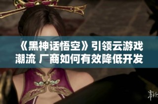 《黑神话悟空》引领云游戏潮流 厂商如何有效降低开发成本