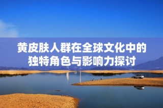 黄皮肤人群在全球文化中的独特角色与影响力探讨