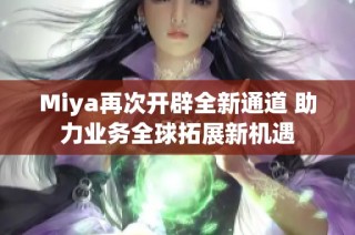 Miya再次开辟全新通道 助力业务全球拓展新机遇