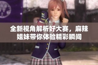 全新视角解析好大赛，麻辣姐妹带你体验精彩瞬间