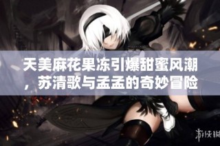 天美麻花果冻引爆甜蜜风潮，苏清歌与孟孟的奇妙冒险记