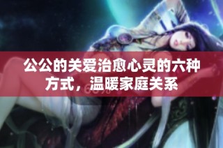 公公的关爱治愈心灵的六种方式，温暖家庭关系