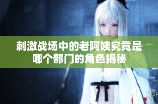 刺激战场中的老阿姨究竟是哪个部门的角色揭秘