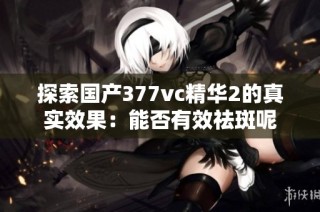 探索国产377vc精华2的真实效果：能否有效祛斑呢