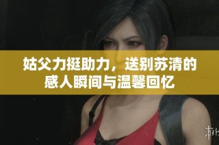 姑父力挺助力，送别苏清的感人瞬间与温馨回忆