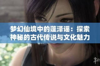 梦幻仙境中的蓬泽谣：探索神秘的古代传说与文化魅力