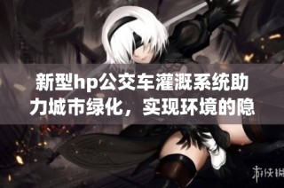 新型hp公交车灌溉系统助力城市绿化，实现环境的隐形守护者