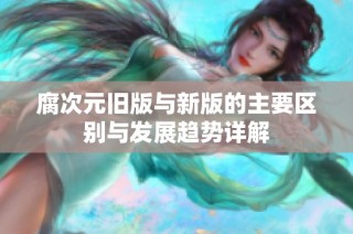 腐次元旧版与新版的主要区别与发展趋势详解
