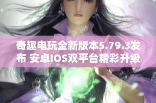 奇趣电玩全新版本5.79.3发布 安卓IOS双平台精彩升级