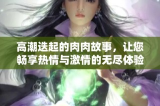 高潮迭起的肉肉故事，让您畅享热情与激情的无尽体验