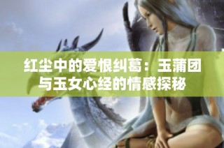 红尘中的爱恨纠葛：玉蒲团与玉女心经的情感探秘
