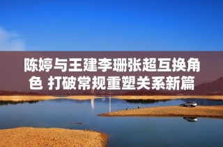 陈婷与王建李珊张超互换角色 打破常规重塑关系新篇章