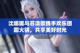 沈娜娜与苏清歌携手欢乐团圆火锅，共享美好时光
