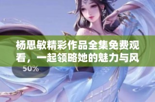 杨思敏精彩作品全集免费观看，一起领略她的魅力与风采