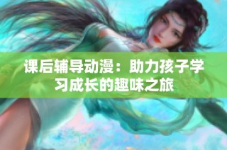 课后辅导动漫：助力孩子学习成长的趣味之旅