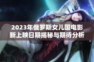 2023年俄罗斯女儿国电影新上映日期揭秘与期待分析