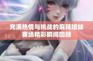 充满热情与挑战的麻辣姐妹赛场精彩瞬间回顾