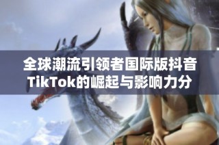 全球潮流引领者国际版抖音TikTok的崛起与影响力分析