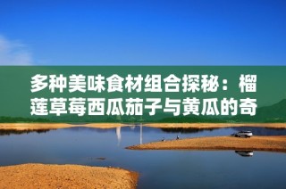 多种美味食材组合探秘：榴莲草莓西瓜茄子与黄瓜的奇妙搭配
