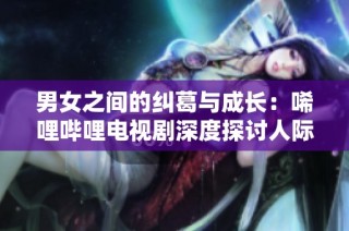 男女之间的纠葛与成长：唏哩哔哩电视剧深度探讨人际关系