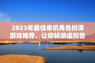 2023年最佳单机角色扮演游戏推荐，让你畅游虚拟世界