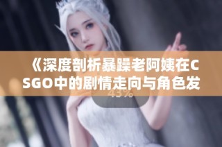 《深度剖析暴躁老阿姨在CSGO中的剧情走向与角色发展》