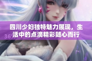 四川少妇独特魅力展现，生活中的点滴精彩随心而行