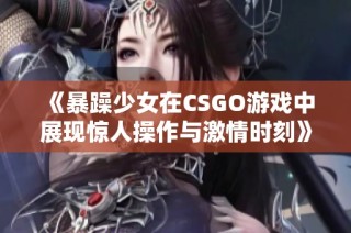 《暴躁少女在CSGO游戏中展现惊人操作与激情时刻》