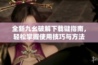 全新九幺破解下载键指南，轻松掌握使用技巧与方法