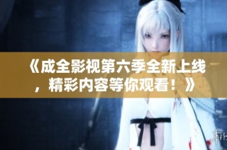 《成全影视第六季全新上线，精彩内容等你观看！》