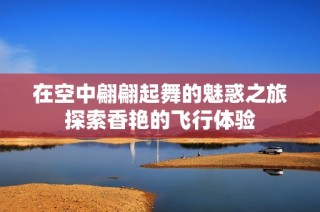 在空中翩翩起舞的魅惑之旅探索香艳的飞行体验