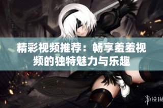 精彩视频推荐：畅享羞羞视频的独特魅力与乐趣