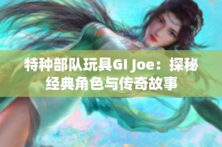 特种部队玩具GI Joe：探秘经典角色与传奇故事