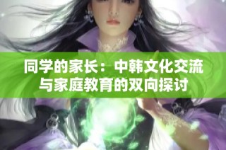 同学的家长：中韩文化交流与家庭教育的双向探讨