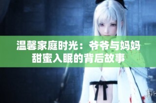 温馨家庭时光：爷爷与妈妈甜蜜入眠的背后故事