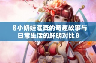 《小奶娃灌溉的奇趣故事与日常生活的鲜明对比》